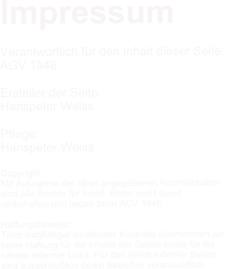 Impressum  Verantwortlich fr den Inhalt dieser Seite: AGV 1946  Ersteller der Seite: Hanspeter Weiss  Pflege: Hanspeter Weiss  Copyright: Mit Ausnahme der oben angegebenen Rechteinhaber  sind alle Rechte fr Inhalt, Bilder und Layout  vorbehalten und liegen beim AGV 1946.  Haftungshinweis: Trotz sorgfltiger inhaltlicher Kontrolle bernehmen wir  keine Haftung fr die Inhalte der Seiten sowie fr die  Inhalte externer Links. Fr den Inhalt externer Seiten  sind ausschlielich deren Betreiber verantwortlich.