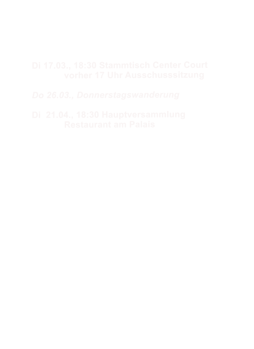 Di 17.03., 18:30 Stammtisch Center Court 		vorher 17 Uhr Ausschusssitzung  Do 26.03., Donnerstagswanderung  Di  21.04., 18:30 Hauptversammlung 		Restaurant am Palais