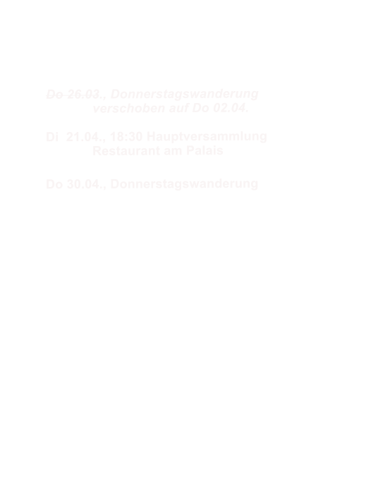 Do 26.03., Donnerstagswanderung  		verschoben auf Do 02.04.  Di  21.04., 18:30 Hauptversammlung 		Restaurant am Palais  Do 30.04., Donnerstagswanderung