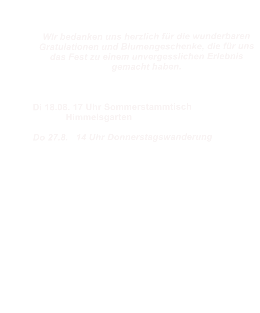 Wir bedanken uns herzlich f�r die wunderbaren Gratulationen und Blumengeschenke, die f�r uns das Fest zu einem unvergesslichen Erlebnis gemacht haben.				  Di 18.08. 17 Uhr Sommerstammtisch  		Himmelsgarten  Do 27.8.   14 Uhr Donnerstagswanderung