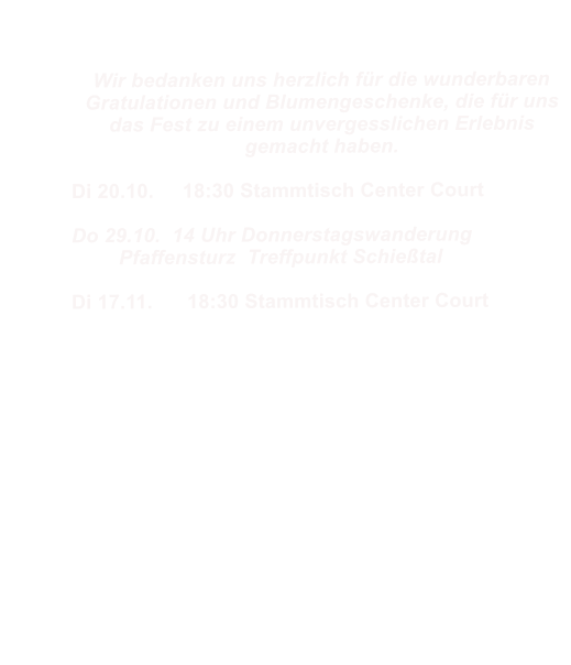 Wir bedanken uns herzlich f�r die wunderbaren Gratulationen und Blumengeschenke, die f�r uns das Fest zu einem unvergesslichen Erlebnis gemacht haben.		 Di 20.10.     18:30 Stammtisch Center Court  Do 29.10.  14 Uhr Donnerstagswanderung  	Pfaffensturz  Treffpunkt Schie�tal  Di 17.11.      18:30 Stammtisch Center Court